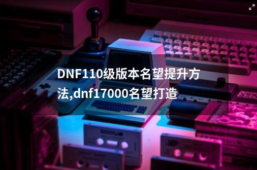 DNF110级版本名望提升方法,dnf17000名望打造-第1张-游戏信息-泓泰