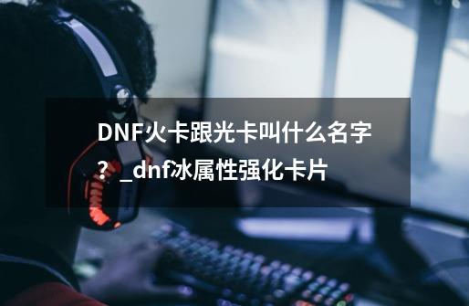 DNF火卡跟光卡叫什么名字？_dnf冰属性强化卡片-第1张-游戏信息-泓泰