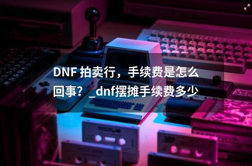 DNF 拍卖行，手续费是怎么回事？_dnf摆摊手续费多少-第1张-游戏信息-泓泰