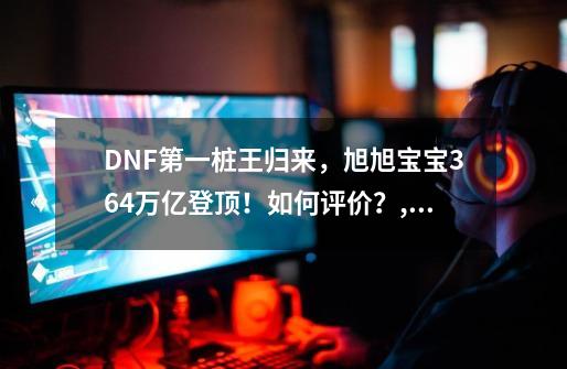 DNF第一桩王归来，旭旭宝宝3.64万亿登顶！如何评价？,旭旭宝宝dnf号价值-第1张-游戏信息-泓泰