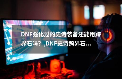 DNF强化过的史诗装备还能用跨界石吗？,DNF史诗跨界石可以跨界增幅过的武器吗-第1张-游戏信息-泓泰