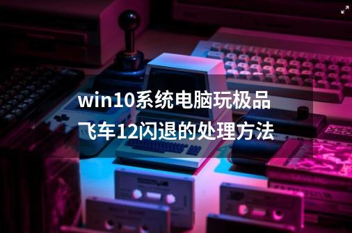 win10系统电脑玩极品飞车12闪退的处理方法-第1张-游戏信息-泓泰