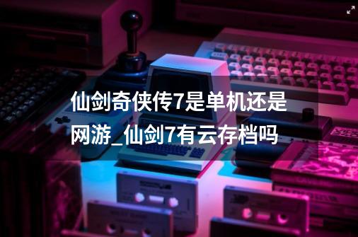 仙剑奇侠传7是单机还是网游_仙剑7有云存档吗-第1张-游戏信息-泓泰