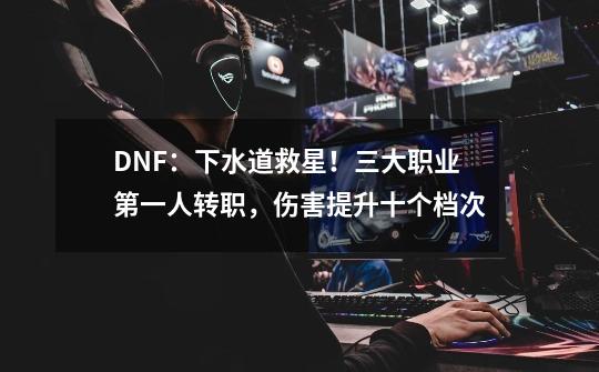 DNF：下水道救星！三大职业第一人转职，伤害提升十个档次-第1张-游戏信息-泓泰