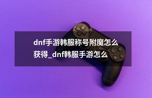 dnf手游韩服称号附魔怎么获得_dnf韩服手游怎么-第1张-游戏信息-泓泰