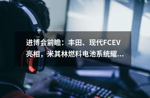 进博会前瞻：丰田、现代FCEV亮相，米其林燃料电池系统耀眼_34前瞻什么时候开始-第1张-游戏信息-泓泰