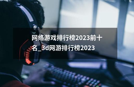 网络游戏排行榜2023前十名_3d网游排行榜2023-第1张-游戏信息-泓泰