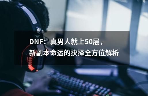 DNF：真男人就上50层，新副本命运的抉择全方位解析-第1张-游戏信息-泓泰