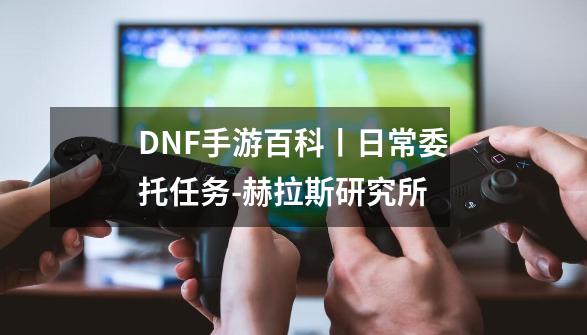 DNF手游百科丨日常委托任务-赫拉斯研究所-第1张-游戏信息-泓泰