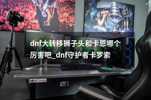 dnf大转移狮子头和卡恩哪个厉害吧_dnf守护者卡罗索-第1张-游戏信息-泓泰