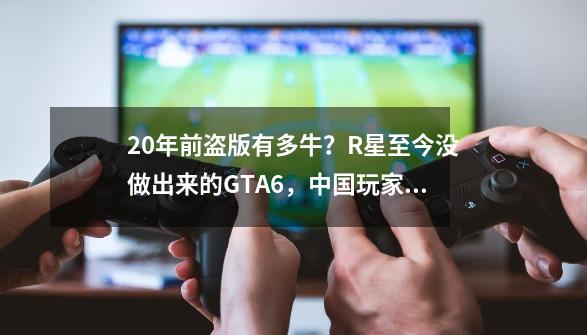 20年前盗版有多牛？R星至今没做出来的GTA6，中国玩家却玩到了？-第1张-游戏信息-泓泰