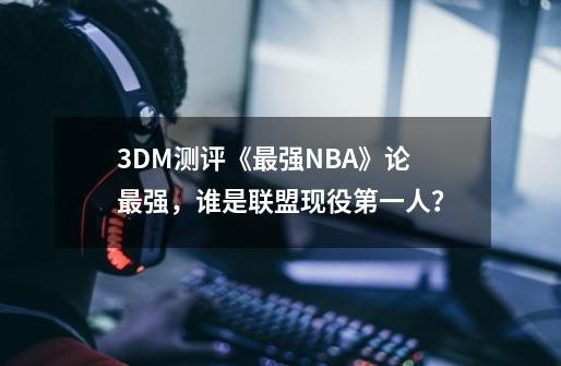 3DM测评《最强NBA》论最强，谁是联盟现役第一人？-第1张-游戏信息-泓泰