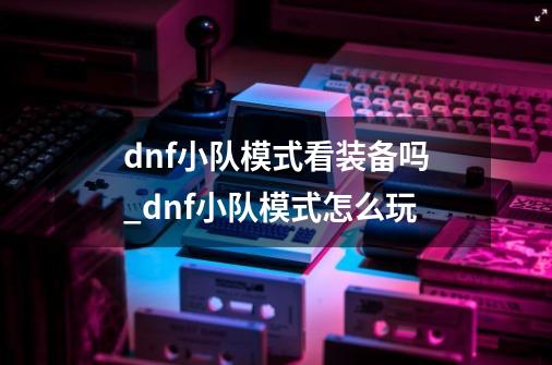 dnf小队模式看装备吗_dnf小队模式怎么玩-第1张-游戏信息-泓泰