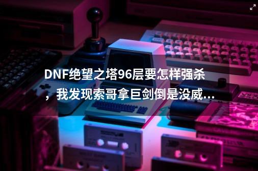 DNF绝望之塔96层要怎样强杀，我发现索哥拿巨剑倒是没威胁，就拿钝器时，一个猛龙+幻影就秒了，求怎样强杀_绝望之塔96怎么过-第1张-游戏信息-泓泰