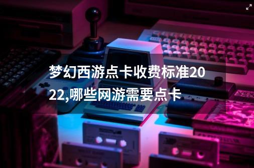 梦幻西游点卡收费标准2022,哪些网游需要点卡-第1张-游戏信息-泓泰