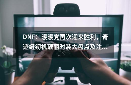 DNF：暖暖党再次迎来胜利，奇迹缝纫机靓丽时装大盘点及注意事项-第1张-游戏信息-泓泰