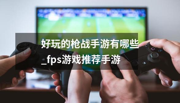 好玩的枪战手游有哪些_fps游戏推荐手游-第1张-游戏信息-泓泰