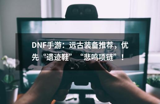 DNF手游：远古装备推荐，优先“遗迹鞋”+“悲鸣项链”！-第1张-游戏信息-泓泰