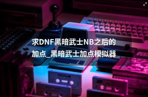 求DNF黑暗武士NB之后的加点_黑暗武士加点模拟器-第1张-游戏信息-泓泰