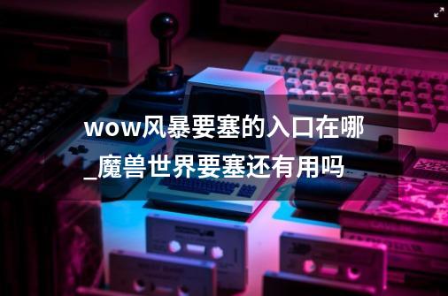 wow风暴要塞的入口在哪_魔兽世界要塞还有用吗-第1张-游戏信息-泓泰