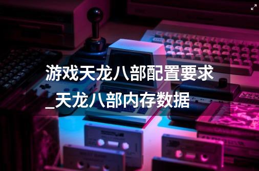 游戏天龙八部配置要求_天龙八部内存数据-第1张-游戏信息-泓泰