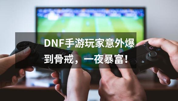 DNF手游玩家意外爆到骨戒，一夜暴富！-第1张-游戏信息-泓泰