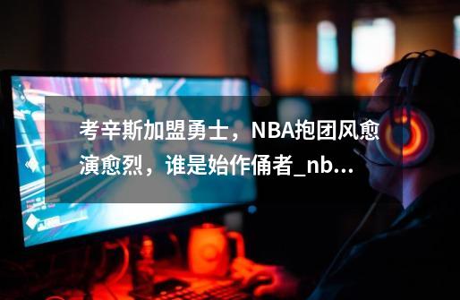 考辛斯加盟勇士，NBA抱团风愈演愈烈，谁是始作俑者_nba抱团是谁开始的-第1张-游戏信息-泓泰