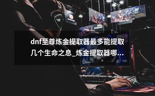 dnf至尊炼金提取器最多能提取几个生命之息_炼金提取器哪里买-第1张-游戏信息-泓泰