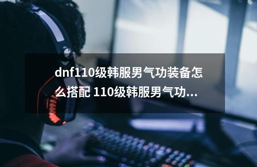 dnf110级韩服男气功装备怎么搭配 110级韩服男气功装备推荐_男气功 武器-第1张-游戏信息-泓泰