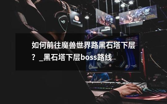 如何前往魔兽世界路黑石塔下层？_黑石塔下层boss路线-第1张-游戏信息-泓泰