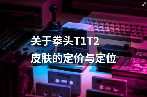 关于拳头T1T2皮肤的定价与定位-第1张-游戏信息-泓泰