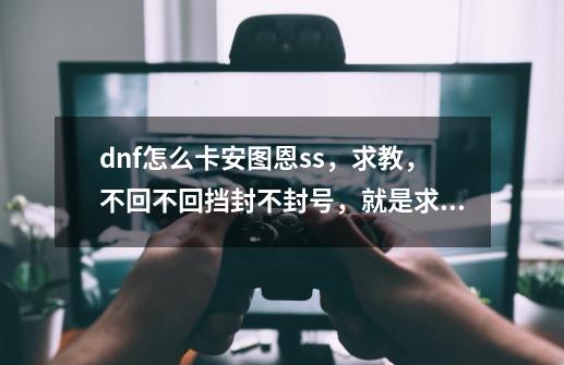 dnf怎么卡安图恩ss，求教，不回不回挡封不封号，就是求教如何卡,dnf一键完成任务73怎么用不了-第1张-游戏信息-泓泰