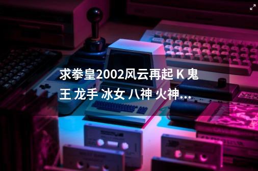 求拳皇2002风云再起 K 鬼王 龙手 冰女 八神 火神的出招和爆气后的技能（电脑版的）O(∩_∩)O谢谢_2002八神出招表摇杆-第1张-游戏信息-泓泰