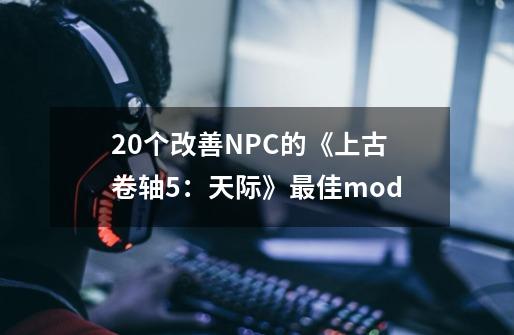 20个改善NPC的《上古卷轴5：天际》最佳mod-第1张-游戏信息-泓泰