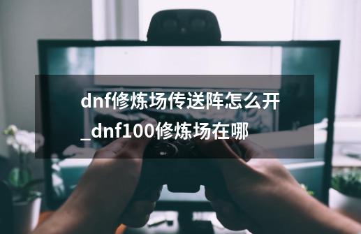 dnf修炼场传送阵怎么开_dnf100修炼场在哪-第1张-游戏信息-泓泰