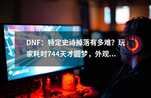 DNF：特定史诗掉落有多难？玩家耗时744天才圆梦，外观一言难尽-第1张-游戏信息-泓泰