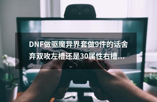 DNF做驱魔异界套做9件的话舍弃双攻左槽还是30属性右槽好？,dnf力驱装扮属性-第1张-游戏信息-泓泰