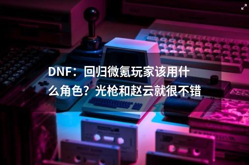 DNF：回归+微氪玩家该用什么角色？光枪和赵云就很不错-第1张-游戏信息-泓泰