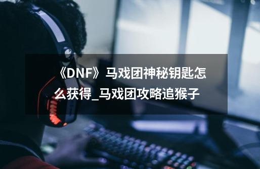 《DNF》马戏团神秘钥匙怎么获得_马戏团攻略追猴子-第1张-游戏信息-泓泰