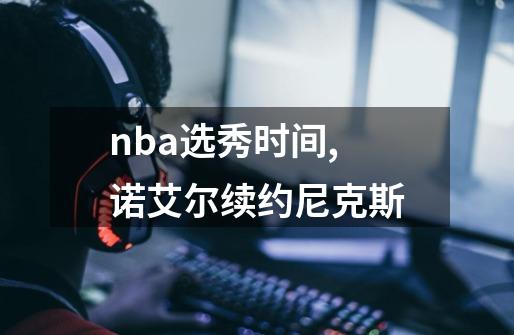 nba选秀时间,诺艾尔续约尼克斯-第1张-游戏信息-泓泰