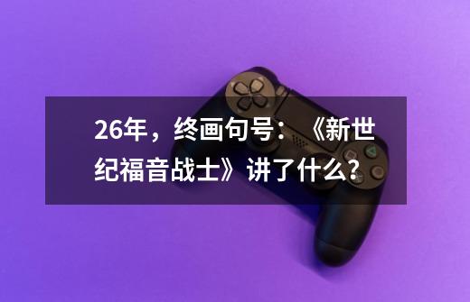 26年，终画句号：《新世纪福音战士》讲了什么？-第1张-游戏信息-泓泰