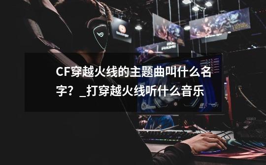 CF穿越火线的主题曲叫什么名字？_打穿越火线听什么音乐-第1张-游戏信息-泓泰