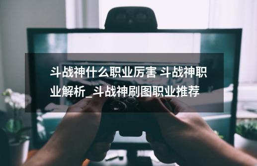 斗战神什么职业厉害 斗战神职业解析_斗战神刷图职业推荐-第1张-游戏信息-泓泰