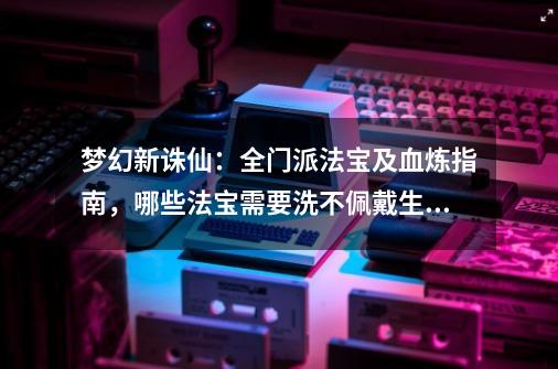 梦幻新诛仙：全门派法宝及血炼指南，哪些法宝需要洗不佩戴生效？-第1张-游戏信息-泓泰