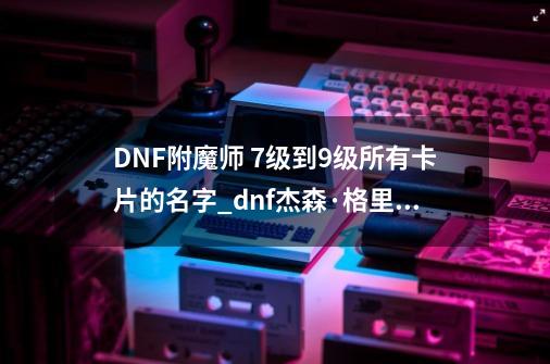 DNF附魔师 7级到9级所有卡片的名字_dnf杰森·格里克-第1张-游戏信息-泓泰