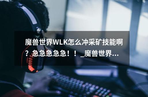 魔兽世界WLK怎么冲采矿技能啊？急急急急急！！_魔兽世界熔炼冲采矿1300-第1张-游戏信息-泓泰