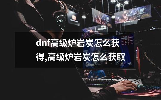 dnf高级炉岩炭怎么获得,高级炉岩炭怎么获取-第1张-游戏信息-泓泰