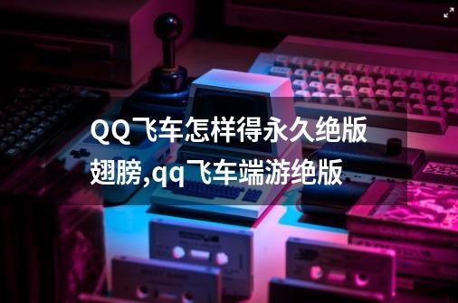 QQ飞车怎样得永久绝版翅膀,qq飞车端游绝版-第1张-游戏信息-泓泰