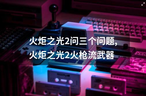 火炬之光2问三个问题,火炬之光2火枪流武器-第1张-游戏信息-泓泰