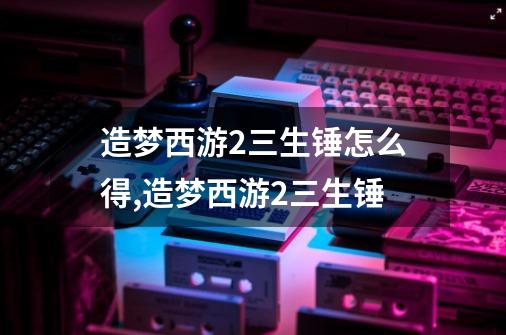 造梦西游2三生锤怎么得,造梦西游2三生锤-第1张-游戏信息-泓泰